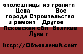 столешницы из гранита › Цена ­ 17 000 - Все города Строительство и ремонт » Другое   . Псковская обл.,Великие Луки г.